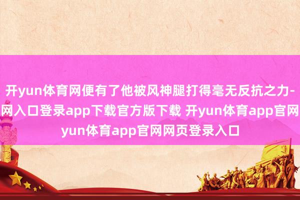 开yun体育网便有了他被风神腿打得毫无反抗之力-开yun体育官网入口登录app下载官方版下载 开yun体育app官网网页登录入口