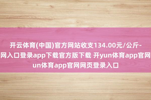 开云体育(中国)官方网站收支134.00元/公斤-开yun体育官网入口登录app下载官方版下载 开yun体育app官网网页登录入口