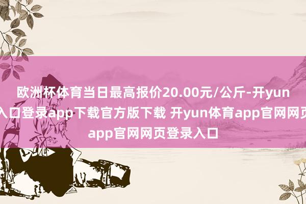 欧洲杯体育当日最高报价20.00元/公斤-开yun体育官网入口登录app下载官方版下载 开yun体育app官网网页登录入口