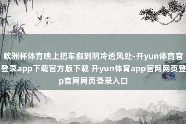欧洲杯体育晚上把车搬到阴冷透风处-开yun体育官网入口登录app下载官方版下载 开yun体育app官网网页登录入口