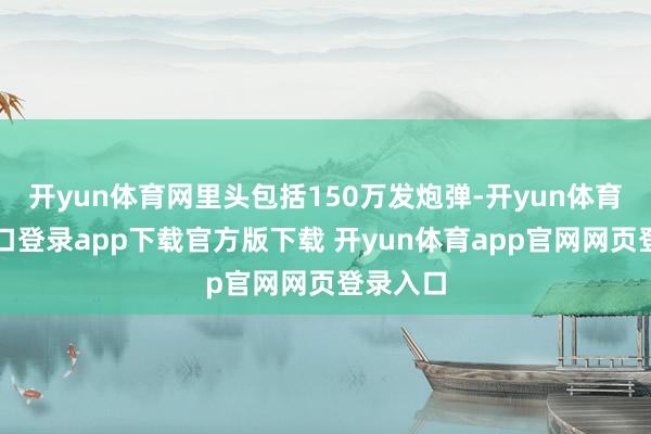 开yun体育网里头包括150万发炮弹-开yun体育官网入口登录app下载官方版下载 开yun体育app官网网页登录入口