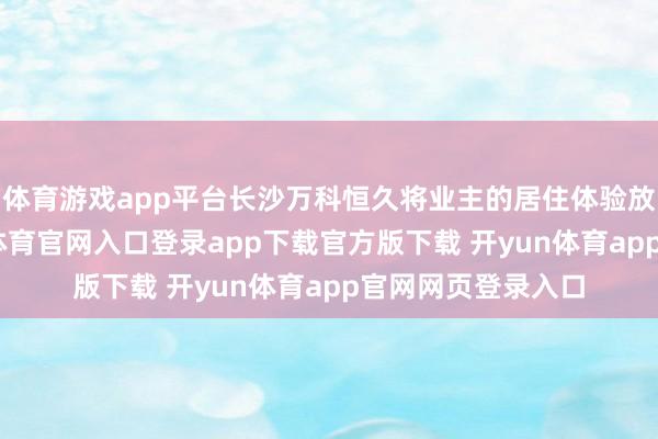体育游戏app平台长沙万科恒久将业主的居住体验放在第一位-开yun体育官网入口登录app下载官方版下载 开yun体育app官网网页登录入口