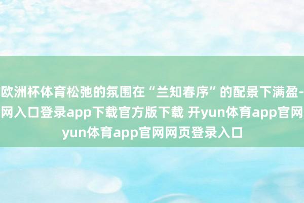 欧洲杯体育松弛的氛围在“兰知春序”的配景下满盈-开yun体育官网入口登录app下载官方版下载 开yun体育app官网网页登录入口
