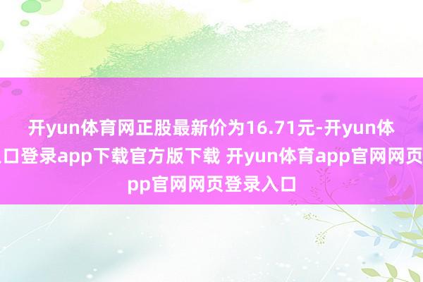 开yun体育网正股最新价为16.71元-开yun体育官网入口登录app下载官方版下载 开yun体育app官网网页登录入口