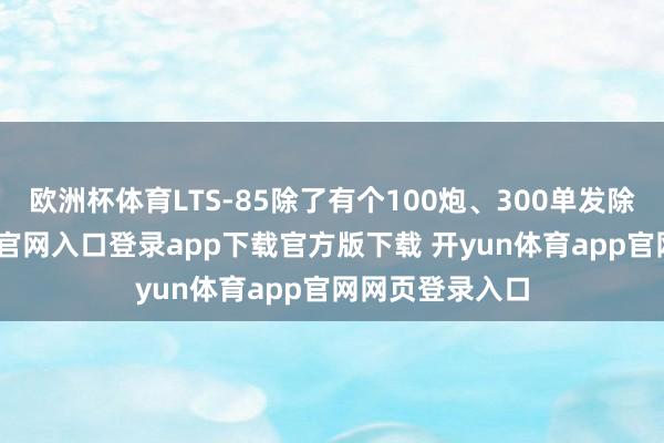 欧洲杯体育LTS-85除了有个100炮、300单发除外-开yun体育官网入口登录app下载官方版下载 开yun体育app官网网页登录入口