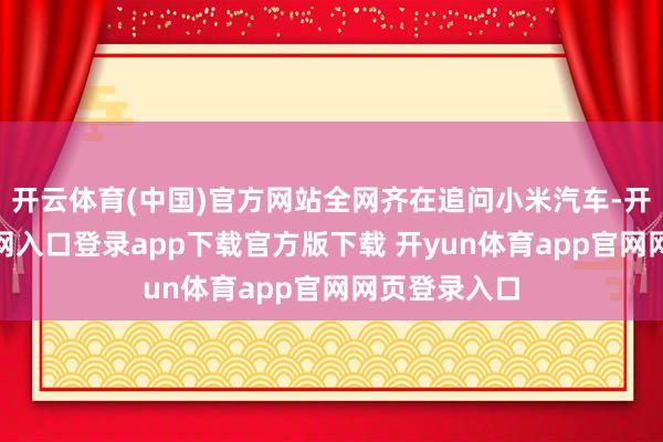 开云体育(中国)官方网站全网齐在追问小米汽车-开yun体育官网入口登录app下载官方版下载 开yun体育app官网网页登录入口