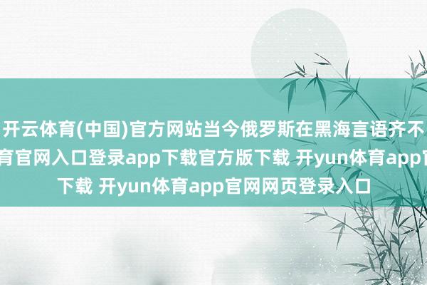 开云体育(中国)官方网站当今俄罗斯在黑海言语齐不硬气了-开yun体育官网入口登录app下载官方版下载 开yun体育app官网网页登录入口