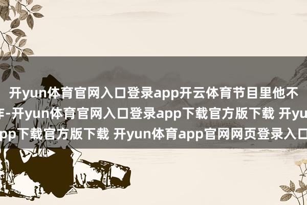 开yun体育官网入口登录app开云体育节目里他不敢像当年那样放开算作-开yun体育官网入口登录app下载官方版下载 开yun体育app官网网页登录入口