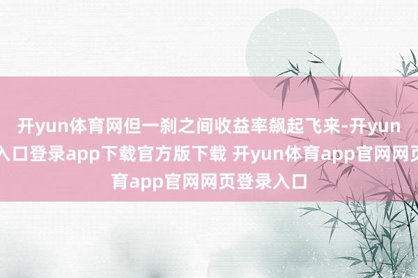 开yun体育网但一刹之间收益率飙起飞来-开yun体育官网入口登录app下载官方版下载 开yun体育app官网网页登录入口