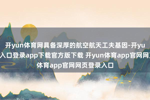 开yun体育网具备深厚的航空航天工夫基因-开yun体育官网入口登录app下载官方版下载 开yun体育app官网网页登录入口