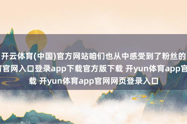 开云体育(中国)官方网站咱们也从中感受到了粉丝的慈祥-开yun体育官网入口登录app下载官方版下载 开yun体育app官网网页登录入口