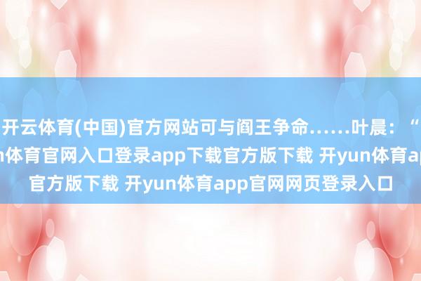 开云体育(中国)官方网站可与阎王争命……叶晨：“诸位好意思女-开yun体育官网入口登录app下载官方版下载 开yun体育app官网网页登录入口