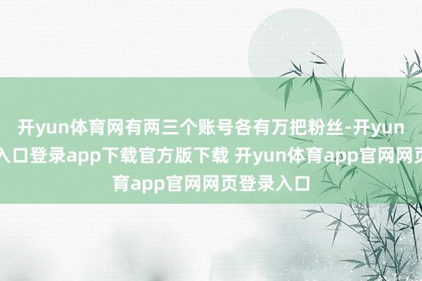 开yun体育网有两三个账号各有万把粉丝-开yun体育官网入口登录app下载官方版下载 开yun体育app官网网页登录入口