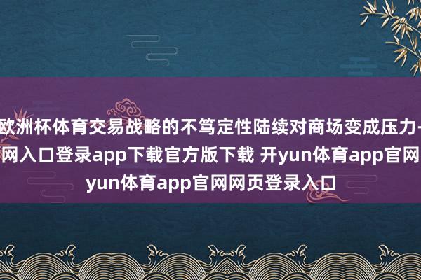 欧洲杯体育交易战略的不笃定性陆续对商场变成压力-开yun体育官网入口登录app下载官方版下载 开yun体育app官网网页登录入口
