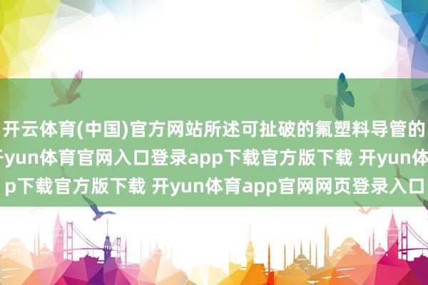 开云体育(中国)官方网站所述可扯破的氟塑料导管的剥离力为6N～8N-开yun体育官网入口登录app下载官方版下载 开yun体育app官网网页登录入口