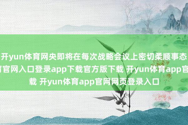 开yun体育网央即将在每次战略会议上密切柔顺事态发展-开yun体育官网入口登录app下载官方版下载 开yun体育app官网网页登录入口