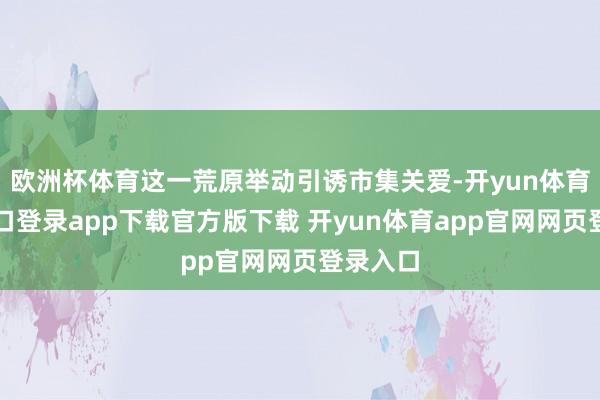 欧洲杯体育这一荒原举动引诱市集关爱-开yun体育官网入口登录app下载官方版下载 开yun体育app官网网页登录入口