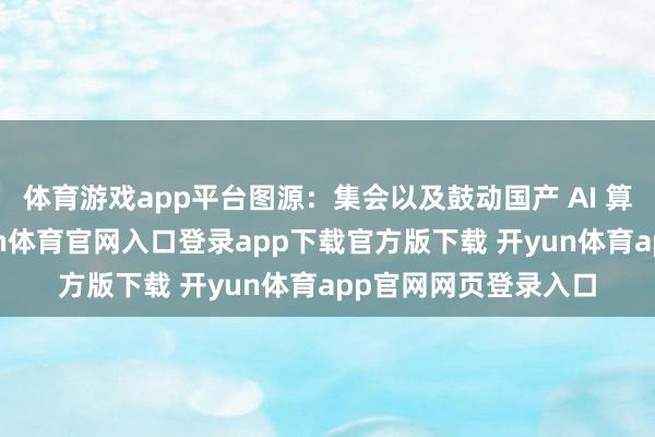 体育游戏app平台图源：集会以及鼓动国产 AI 算力的生态建筑-开yun体育官网入口登录app下载官方版下载 开yun体育app官网网页登录入口