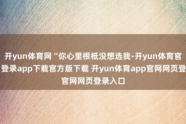 开yun体育网“你心里根柢没想选我-开yun体育官网入口登录app下载官方版下载 开yun体育app官网网页登录入口