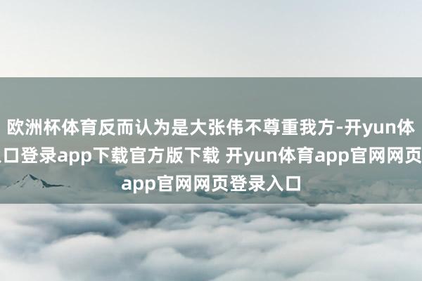 欧洲杯体育反而认为是大张伟不尊重我方-开yun体育官网入口登录app下载官方版下载 开yun体育app官网网页登录入口