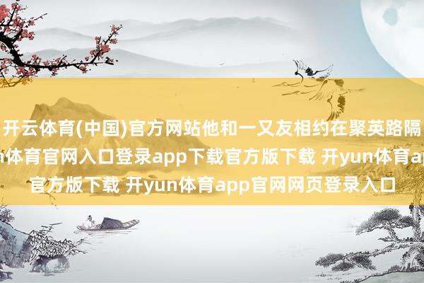 开云体育(中国)官方网站他和一又友相约在聚英路隔壁某茶肆喝茶-开yun体育官网入口登录app下载官方版下载 开yun体育app官网网页登录入口