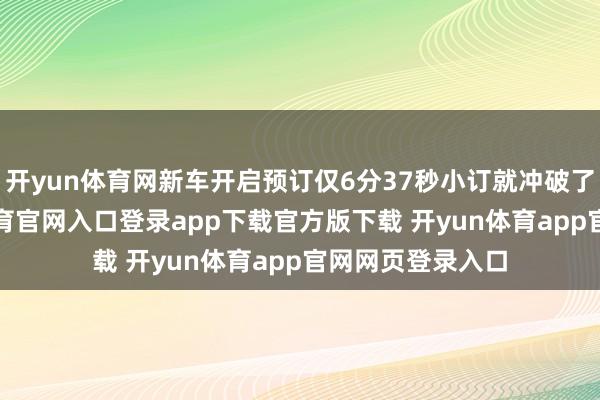 开yun体育网新车开启预订仅6分37秒小订就冲破了1万台-开yun体育官网入口登录app下载官方版下载 开yun体育app官网网页登录入口