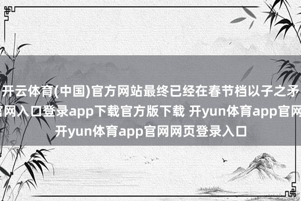 开云体育(中国)官方网站最终已经在春节档以子之矛-开yun体育官网入口登录app下载官方版下载 开yun体育app官网网页登录入口