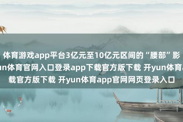 体育游戏app平台3亿元至10亿元区间的“腰部”影片也达10部之多-开yun体育官网入口登录app下载官方版下载 开yun体育app官网网页登录入口
