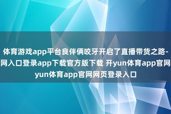 体育游戏app平台良伴俩咬牙开启了直播带货之路-开yun体育官网入口登录app下载官方版下载 开yun体育app官网网页登录入口
