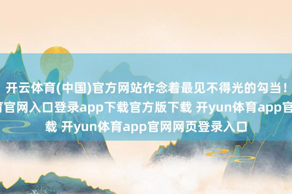 开云体育(中国)官方网站作念着最见不得光的勾当！比如-开yun体育官网入口登录app下载官方版下载 开yun体育app官网网页登录入口