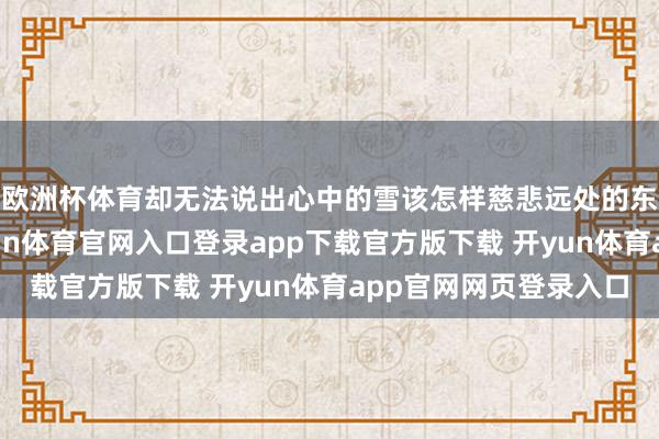 欧洲杯体育却无法说出心中的雪该怎样慈悲远处的东谈主扬扬洒洒-开yun体育官网入口登录app下载官方版下载 开yun体育app官网网页登录入口