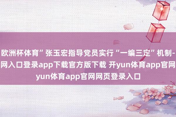 欧洲杯体育”张玉宏指导党员实行“一编三定”机制-开yun体育官网入口登录app下载官方版下载 开yun体育app官网网页登录入口
