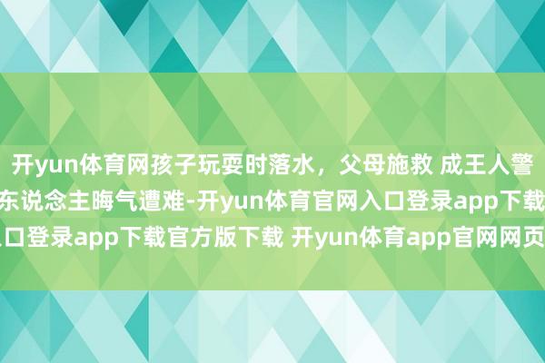 开yun体育网孩子玩耍时落水，父母施救 成王人警方：一家三口溺水，一东说念主晦气遭难-开yun体育官网入口登录app下载官方版下载 开yun体育app官网网页登录入口