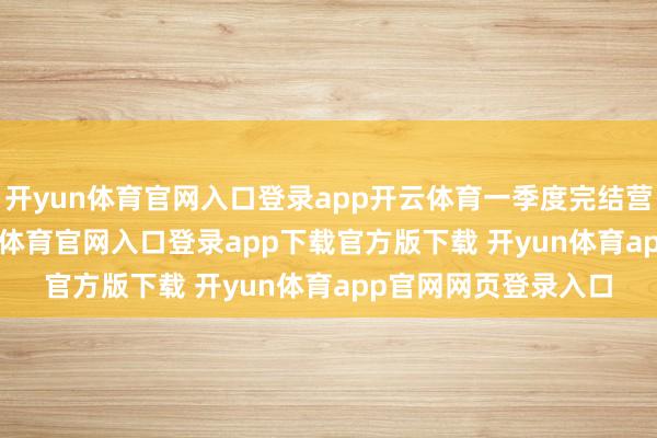 开yun体育官网入口登录app开云体育一季度完结营收9.95亿元-开yun体育官网入口登录app下载官方版下载 开yun体育app官网网页登录入口