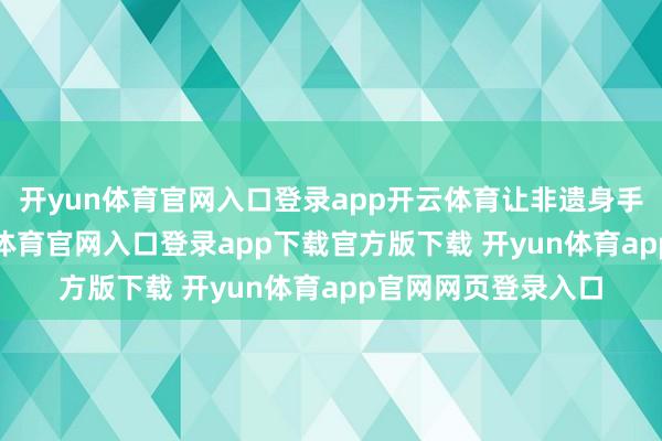 开yun体育官网入口登录app开云体育让非遗身手“活”起来-开yun体育官网入口登录app下载官方版下载 开yun体育app官网网页登录入口