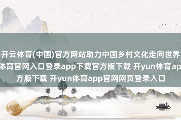 开云体育(中国)官方网站助力中国乡村文化走向世界、影响世界-开yun体育官网入口登录app下载官方版下载 开yun体育app官网网页登录入口