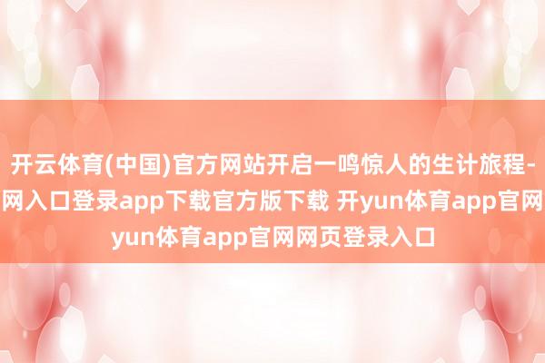 开云体育(中国)官方网站开启一鸣惊人的生计旅程-开yun体育官网入口登录app下载官方版下载 开yun体育app官网网页登录入口