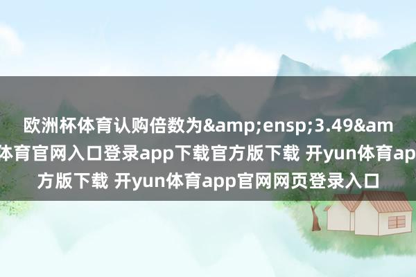 欧洲杯体育认购倍数为&ensp;3.49&ensp;倍-开yun体育官网入口登录app下载官方版下载 开yun体育app官网网页登录入口