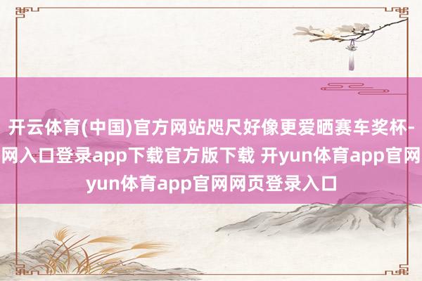 开云体育(中国)官方网站咫尺好像更爱晒赛车奖杯-开yun体育官网入口登录app下载官方版下载 开yun体育app官网网页登录入口