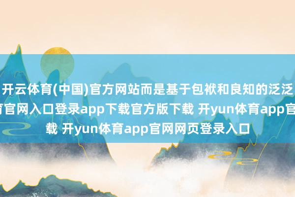 开云体育(中国)官方网站而是基于包袱和良知的泛泛豪举-开yun体育官网入口登录app下载官方版下载 开yun体育app官网网页登录入口