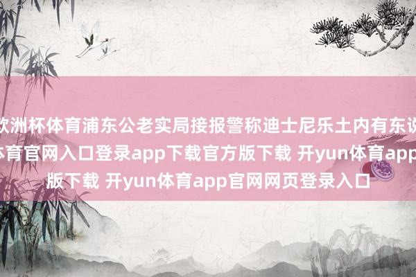 欧洲杯体育浦东公老实局接报警称迪士尼乐土内有东说念主打架-开yun体育官网入口登录app下载官方版下载 开yun体育app官网网页登录入口