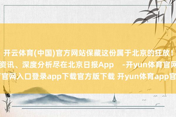 开云体育(中国)官方网站保藏这份属于北京的狂放！更多热门速报、巨擘资讯、深度分析尽在北京日报App    -开yun体育官网入口登录app下载官方版下载 开yun体育app官网网页登录入口