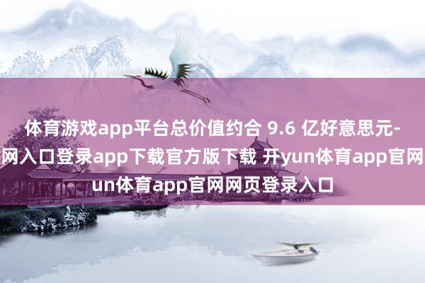 体育游戏app平台总价值约合 9.6 亿好意思元-开yun体育官网入口登录app下载官方版下载 开yun体育app官网网页登录入口