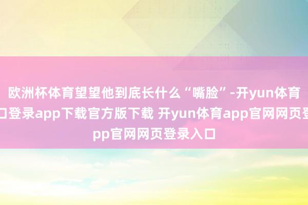 欧洲杯体育望望他到底长什么“嘴脸”-开yun体育官网入口登录app下载官方版下载 开yun体育app官网网页登录入口