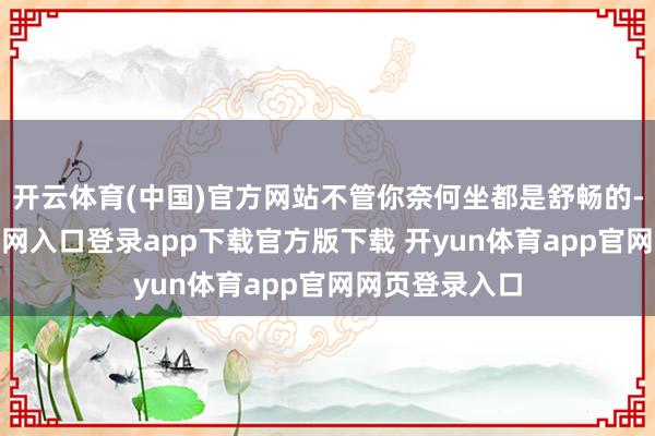开云体育(中国)官方网站不管你奈何坐都是舒畅的-开yun体育官网入口登录app下载官方版下载 开yun体育app官网网页登录入口