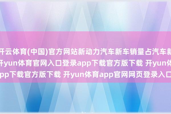开云体育(中国)官方网站新动力汽车新车销量占汽车新车总销量的 46.8%-开yun体育官网入口登录app下载官方版下载 开yun体育app官网网页登录入口