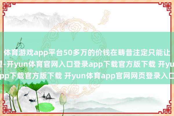 体育游戏app平台50多万的价钱在畴昔注定只能让大部分东说念主所仰望-开yun体育官网入口登录app下载官方版下载 开yun体育app官网网页登录入口