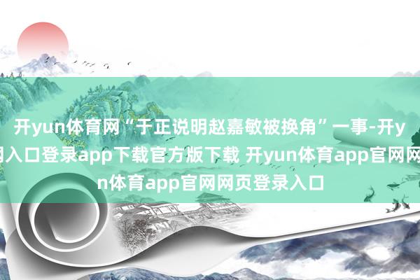 开yun体育网“于正说明赵嘉敏被换角”一事-开yun体育官网入口登录app下载官方版下载 开yun体育app官网网页登录入口