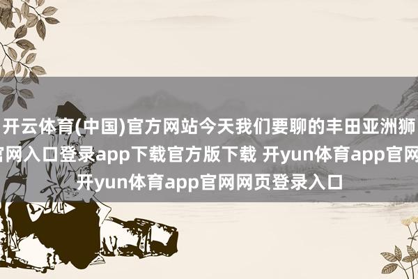 开云体育(中国)官方网站今天我们要聊的丰田亚洲狮-开yun体育官网入口登录app下载官方版下载 开yun体育app官网网页登录入口