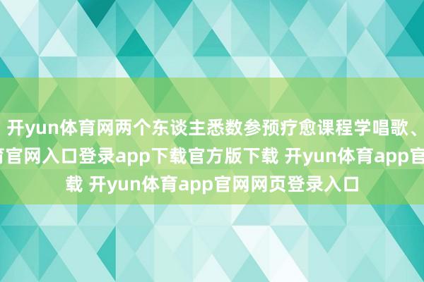 开yun体育网两个东谈主悉数参预疗愈课程学唱歌、舞蹈-开yun体育官网入口登录app下载官方版下载 开yun体育app官网网页登录入口